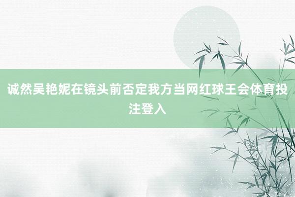 诚然吴艳妮在镜头前否定我方当网红球王会体育投注登入