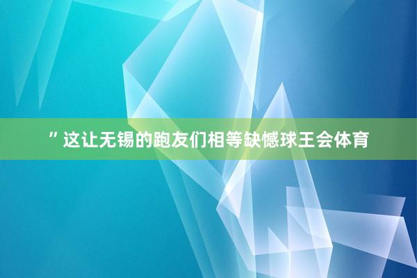 ”这让无锡的跑友们相等缺憾球王会体育