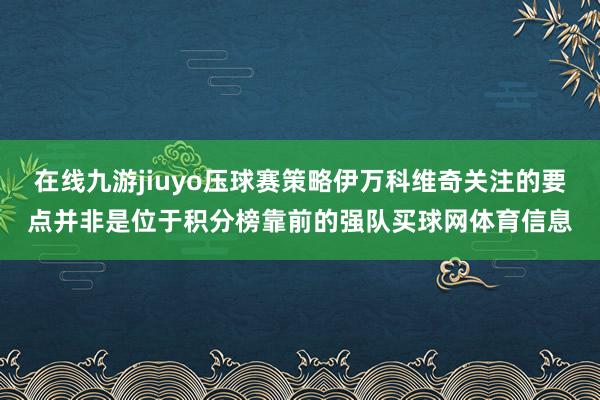 在线九游jiuyo压球赛策略伊万科维奇关注的要点并非是位于积分榜靠前的强队买球网体育信息