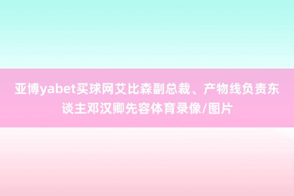 亚博yabet买球网艾比森副总裁、产物线负责东谈主邓汉卿先容体育录像/图片