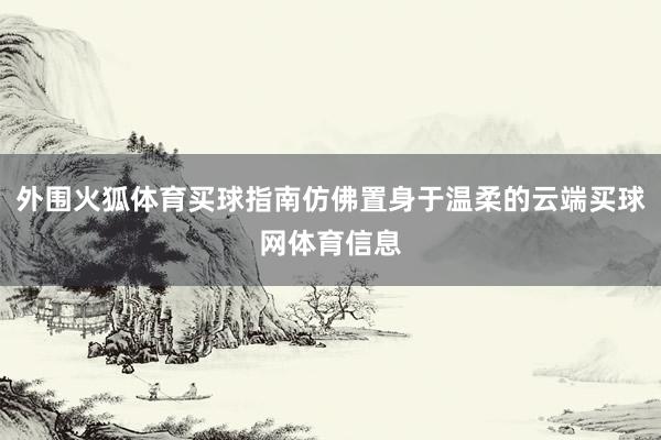 外围火狐体育买球指南仿佛置身于温柔的云端买球网体育信息