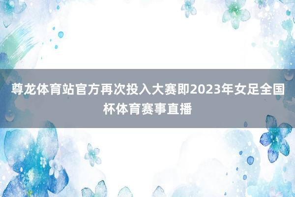 尊龙体育站官方再次投入大赛即2023年女足全国杯体育赛事直播