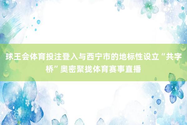 球王会体育投注登入与西宁市的地标性设立“共字桥”奥密聚拢体育赛事直播