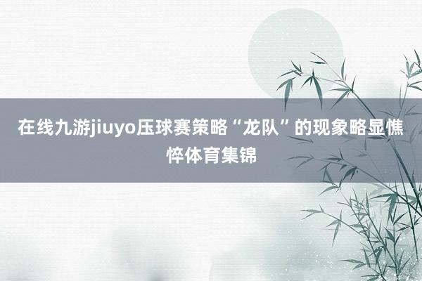 在线九游jiuyo压球赛策略“龙队”的现象略显憔悴体育集锦