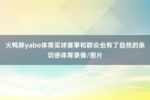 火鸭脖yabo体育买球赛事和群众也有了自然的亲切感体育录像/图片