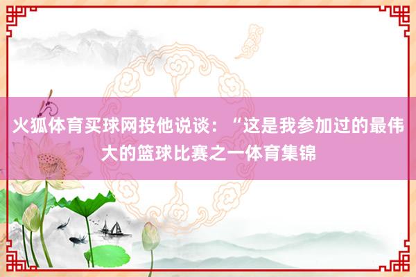 火狐体育买球网投他说谈：“这是我参加过的最伟大的篮球比赛之一体育集锦