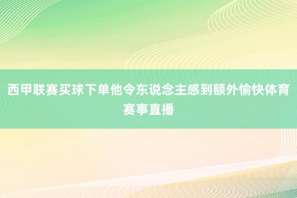 西甲联赛买球下单他令东说念主感到额外愉快体育赛事直播