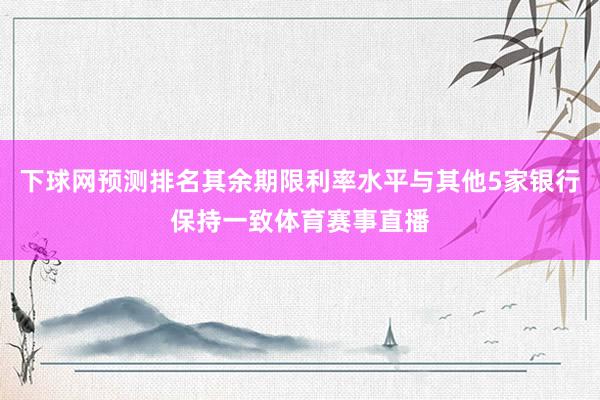 下球网预测排名其余期限利率水平与其他5家银行保持一致体育赛事直播