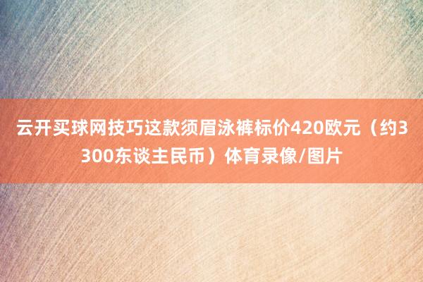 云开买球网技巧这款须眉泳裤标价420欧元（约3300东谈主民币）体育录像/图片