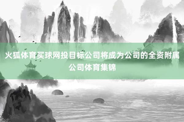 火狐体育买球网投目标公司将成为公司的全资附属公司体育集锦