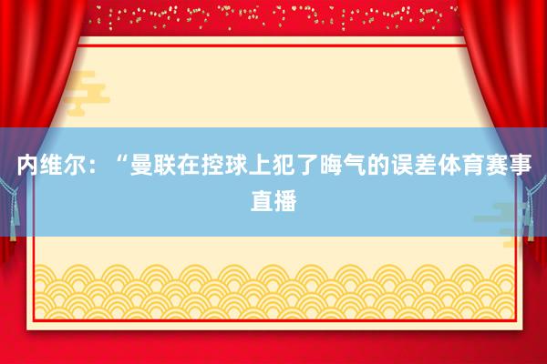 内维尔：“曼联在控球上犯了晦气的误差体育赛事直播