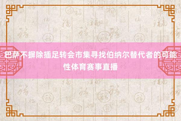 巴萨不摒除插足转会市集寻找伯纳尔替代者的可能性体育赛事直播