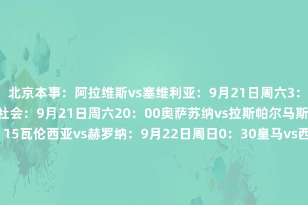 北京本事：阿拉维斯vs塞维利亚：9月21日周六3：00巴拉多利德vs皇家社会：9月21日周六20：00奥萨苏纳vs拉斯帕尔马斯：9月21日周六22：15瓦伦西亚vs赫罗纳：9月22日周日0：30皇马vs西班经纪东说念主：9月22日周日3：00赫塔费vs莱加内斯：9月22日周日20：00毕尔巴鄂竞技vs塞尔塔：9月22日周日22：15比利亚雷亚尔vs巴萨：9月23日周一0：30巴列卡诺vs马竞：9月