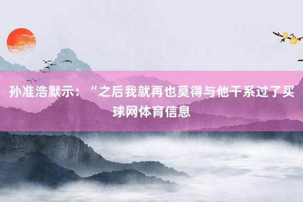 孙准浩默示：“之后我就再也莫得与他干系过了买球网体育信息