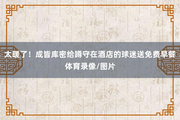 太暖了！成皆库密给蹲守在酒店的球迷送免费早餐体育录像/图片