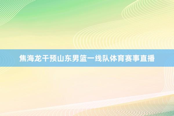 焦海龙干预山东男篮一线队体育赛事直播