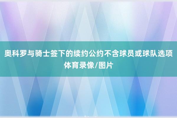 奥科罗与骑士签下的续约公约不含球员或球队选项体育录像/图片