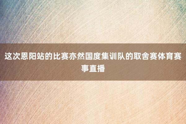 这次恩阳站的比赛亦然国度集训队的取舍赛体育赛事直播