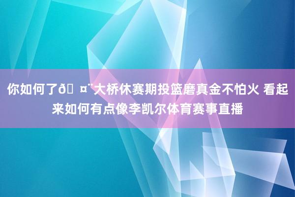 你如何了🤨大桥休赛期投篮磨真金不怕火 看起来如何有点像李凯尔体育赛事直播