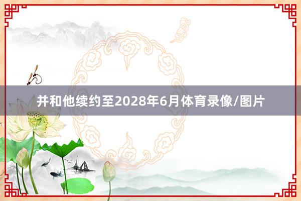 并和他续约至2028年6月体育录像/图片