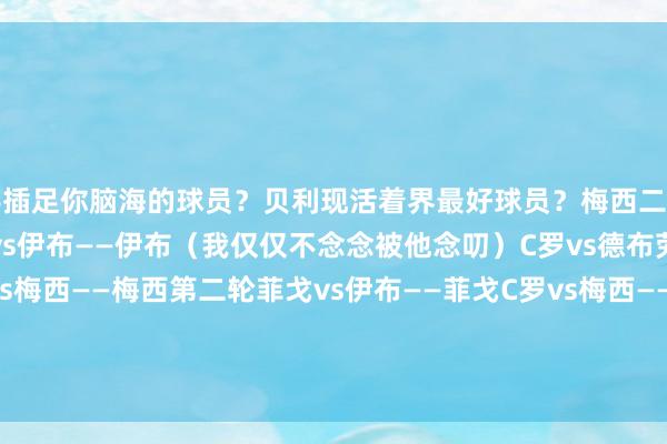 着手插足你脑海的球员？贝利现活着界最好球员？梅西二选一：菲戈vs坎特——菲戈小罗vs伊布——伊布（我仅仅不念念被他念叨）C罗vs德布劳内——C罗贝利vs梅西——梅西第二轮菲戈vs伊布——菲戈C罗vs梅西——梅西决胜：菲戈vs梅西——梅西                            体育赛事直播