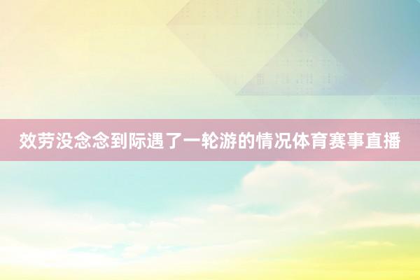 效劳没念念到际遇了一轮游的情况体育赛事直播