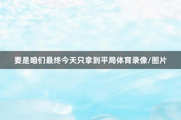 要是咱们最终今天只拿到平局体育录像/图片