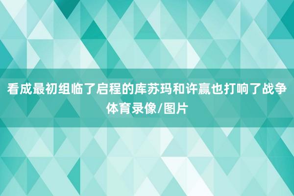 看成最初组临了启程的库苏玛和许赢也打响了战争体育录像/图片