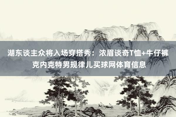 湖东谈主众将入场穿搭秀：浓眉谈奇T恤+牛仔裤 克内克特男规律儿买球网体育信息