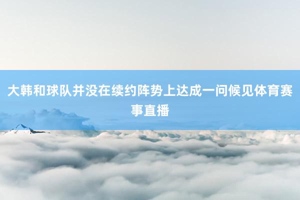 大韩和球队并没在续约阵势上达成一问候见体育赛事直播